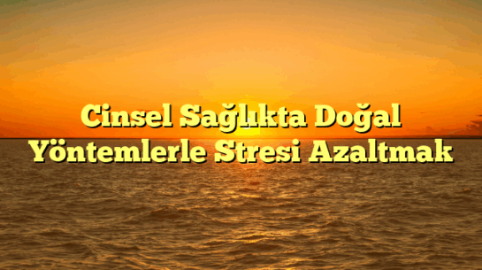 Cinsel Sağlıkta Doğal Yöntemlerle Stresi Azaltmak
