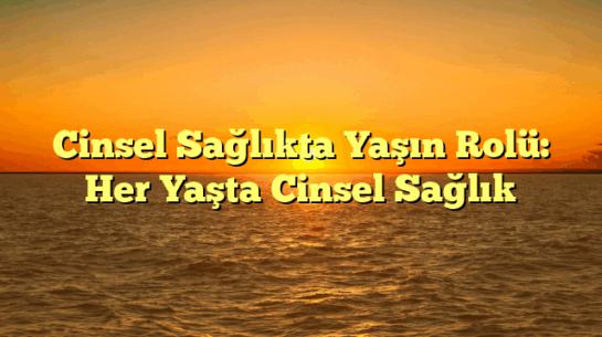 Cinsel Sağlıkta Yaşın Rolü: Her Yaşta Cinsel Sağlık